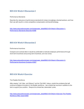 BUS 434 Week 4 Discussion1
Performance Standards
Describe the relevance of performance standards for today’s knowledge-directed workers, and how
their use will result in a more competitive compensation and benefit strategy.
http://www.justquestionanswer.com/viewanswer_detail/BUS-434-Week-4-Discussion-1-
Performance-Standards-Describe-43906
BUS 434 Week 4 Discussion2
Performance Incentives
Compare and contrast when it would be preferable to motivate employee performance through
short-term incentives versus long-term incentives, and vice-versa.
http://www.justquestionanswer.com/viewanswer_detail/BUS-434-Week-4-Discussion-2-
Performance-Incentives-Compare-43907
BUS 434 Week 4 Exercise
The Flexible Workforce
After viewing “Lyft, Uber, and Sidecar” and the “Eat With” videos, predict the problems that will
continue to plague innovators in the flexible workforce. Use at least two sources in addition to the
text to support your position. Respond to at least two classmates’ posts.
http://www.justquestionanswer.com/viewanswer_detail/BUS-434-Week-4-Exercise-The-Flexible-
Workforce-After-viewi-43908
 