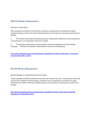 BUS 434 Week 5 Discussion1
Executive Compensation
After reviewing the Coleman (2016) article on executive compensation and reading this week's
assigned readings, choose one of two statements below and construct an argument supporting your
position:
a. The market trend towards escalating executive compensation reflects the critical importance
of an executive to an organization’s long-term viability.
b. The growing compensation inequity between executive management and the average
employee threatens to destabilize organizational morale and societal justice.
http://www.justquestionanswer.com/viewanswer_detail/BUS-434-Week-5-Discussion-1-Executive-
Compensation-After-r-43910
BU 434 Week 5 Discussion2
Benefit Packages in a Global Business Environment
Today’s globally competitive business environment has caused many U.S. businesses to reduce the
value of their employee benefit packages. Examine how an organization can maintain its costly
benefit structure while remaining competitive against countries whose companies do not offer such
benefits.
http://www.justquestionanswer.com/viewanswer_detail/BU-434-Week-5-Discussion-2-Benefit-
Packages-in-a-Global-Bus-43911
 