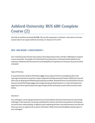 Ashford-University BUS 680 Complete
Course (2)
Get help for Ashford-University BUS680. We provide assignment, homework, discussions and case
studies help for all subject Ashford-University for Session 2015-2016
BUS 680 WEEK 4 DISCUSSION 1
Your initial discussionthreadisdue onDay3 (Thursday) andyouhave until Day7 (Monday) to respond
to yourclassmates.Yourgrade will reflectboththe qualityof yourinitial postandthe depthof your
responses.Reference the DiscussionForumGradingRubricforguidance onhow your discussionwill be
evaluated.
Typesof Trainees
A successful trainerneedstoeffectivelyengage varioustypesof traineesandadaptquicklyinthe
learningenvironmenttomeettheirneeds.Chapter8of the Blanchardand Thacker(2013) textlistsand
offerstipsondealingwithdifferentparticipantpersonalities.Reviewthe three scenariosbelow.Discuss
howyou wouldeffectivelyengage andmanage eachgroupof participantsina 2-day trainingseminar.
Applytwoto three specificadultlearningprinciplesand/ortechniquestoeachof the scenarioslisted
below.
ScenarioA
Your colleague isatrainingspecialistwhohasjustconcludedanactivityontechniquesforovercoming
challengesinthe classroom.He clearlyunderstoodthe content,butdidnotaskquestionsof the group
to confirmtheirunderstanding.Inaddition,whenexplainingactivities,the directionswere notclearand
there wasneveran opportunitytoaskfor clarification.Whatconstructivefeedbackwouldyougive to
your colleague?
 