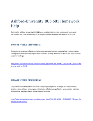 Ashford-University BUS 681 Homework
Help
Get help for Ashford-University BUS681 HomeworkHelp.We provide assignment, homework,
discussions and case studies help for all subject Ashford-University for Session 2015-2016
BUS 681 WEEK 1 DISCUSSION 1
Discussthe general goalsof an organization'scompensationsystem, includinghow acompensation
strategyworksto supportthe organization'sbusinessstrategy. Respondtoatleasttwo of your fellow
students’postings.
http://www.justquestionanswer.com/viewanswer_detail/BUS-681-WEEK-1-DISCUSSION-1-Discuss-the-
general-goals-of-26142
BUS 681 WEEK 1 DISCUSSION 2
Discussthe variousfactorsthat influence acompany’scompetitive strategiesandcompensation
practices. Assesshowa companycan mitigate these factorsusingeffective compensationpractices.
Respondtoat leasttwo of your fellow students’postings.
http://www.justquestionanswer.com/viewanswer_detail/BUS-681-WEEK-1-DISCUSSION-2-Discuss-the-
various-factors-t-26143
 