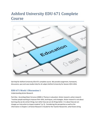 Ashford University EDU 671 Complete
Course
Get help for Ashford University EDU 671 complete course. We provide assignment, homework,
discussions, quiz and case studies help for all subject Ashford University for Session 2015-2016.
EDU 671 Week 1 Discussion 1
Understanding Action Research
Part One: According Eileen Ferrance (2000) in Themes in education: Action research, action research
“involves people working to improve their skills, techniques, and strategies. Action research is not about
learning why we do certain things, but rather how we can do things better. It is about how we can
change our instruction to impact students” (p. 9). Considering this perspective as well as the
information in Chapter 1 of Action Research: A Guide for the Teacher Researcher, what factors bring
 
