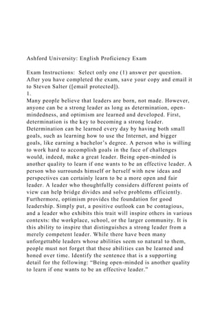 Ashford University: English Proficiency Exam
Exam Instructions: Select only one (1) answer per question.
After you have completed the exam, save your copy and email it
to Steven Salter ([email protected]).
1.
Many people believe that leaders are born, not made. However,
anyone can be a strong leader as long as determination, open-
mindedness, and optimism are learned and developed. First,
determination is the key to becoming a strong leader.
Determination can be learned every day by having both small
goals, such as learning how to use the Internet, and bigger
goals, like earning a bachelor’s degree. A person who is willing
to work hard to accomplish goals in the face of challenges
would, indeed, make a great leader. Being open-minded is
another quality to learn if one wants to be an effective leader. A
person who surrounds himself or herself with new ideas and
perspectives can certainly learn to be a more open and fair
leader. A leader who thoughtfully considers different points of
view can help bridge divides and solve problems efficiently.
Furthermore, optimism provides the foundation for good
leadership. Simply put, a positive outlook can be contagious,
and a leader who exhibits this trait will inspire others in various
contexts: the workplace, school, or the larger community. It is
this ability to inspire that distinguishes a strong leader from a
merely competent leader. While there have been many
unforgettable leaders whose abilities seem so natural to them,
people must not forget that these abilities can be learned and
honed over time. Identify the sentence that is a supporting
detail for the following: “Being open-minded is another quality
to learn if one wants to be an effective leader.”
 