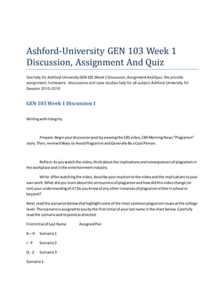 Ashford-University GEN 103 Week 1
Discussion, Assignment And Quiz
Get help for Ashford-University GEN 103 Week1 Discussion, AssignmentAndQuiz.We provide
assignment, homework, discussions and case studies help for all subject Ashford-University for
Session 2015-2016
GEN 103 Week 1 Discussion1
WritingwithIntegrity
Prepare:Beginyourdiscussionpostbyviewingthe CBSvideo,CBSMorningNews“Plagiarism”
story.Then,review6Ways to AvoidPlagiarismandGenerallyBe aCool Person.
Reflect:Asyouwatchthe video,thinkaboutthe implicationsandconsequencesof plagiarismin
the workplace andinthe entertainmentindustry.
Write:Afterwatchingthe video,describe yourreactiontothe videoandthe implicationstoyour
ownwork.What didyou learnaboutthe seriousnessof plagiarismandhow didthisvideochange (or
not) your understandingof it?Do youknow of any otherinstancesof plagiarismeitherinschool or
beyond?
Next,readthe scenariosbelowthathighlightsome of the most commonplagiarismissuesatthe college
level.The scenarioisassignedtoyoubythe firstinitial of yourlastname inthe chart below.Carefully
readthe scenarioandrespondasdirected.
FirstInitial of Last Name AssignedPair
A – H Scenario1
I - P Scenario2
Q - Z Scenario3
Scenario1:
 