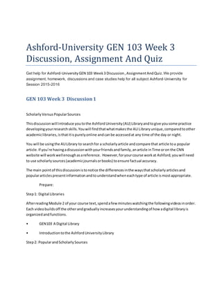 Ashford-University GEN 103 Week 3
Discussion, Assignment And Quiz
Get help for Ashford-University GEN 103 Week 3 Discussion ,AssignmentAndQuiz.We provide
assignment, homework, discussions and case studies help for all subject Ashford-University for
Session 2015-2016
GEN 103 Week 3 Discussion1
ScholarlyVersusPopularSources
Thisdiscussionwill introduce youtothe AshfordUniversity(AU) Libraryandtogive yousome practice
developingyourresearchskills.Youwill findthatwhatmakesthe AU Libraryunique,comparedtoother
academiclibraries,isthatitispurelyonline andcanbe accessedat any time of the day or night.
You will be usingthe AULibrary to searchfor a scholarlyarticle andcompare that article toa popular
article.If you’re havingadiscussionwithyourfriendsandfamily,anarticle inTime oron the CNN
website will workwellenoughasareference. However,foryourcourse workat Ashford,youwill need
to use scholarlysources(academicjournalsorbooks) toensure factual accuracy.
The main pointof thisdiscussionistonotice the differencesinthe waysthatscholarlyarticlesand
populararticlespresentinformationandtounderstandwheneachtype of article ismostappropriate.
Prepare:
Step1: Digital Libraries
AfterreadingModule 2 of your course text,spendafew minuteswatchingthe followingvideosinorder.
Each videobuildsoff the otherandgraduallyincreasesyourunderstandingof how adigital libraryis
organizedandfunctions.
• GEN103 A Digital Library
• Introductiontothe AshfordUniversityLibrary
Step2: PopularandScholarlySources
 