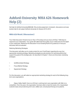 Ashford-University MHA 626 Homework
Help (2)
Get help for Ashford-University MHA 626. We provide assignment, homework, discussions and case
studies help for all subject Ashford-University for Session 2015-2016
MHA 626 Week 2 Discussion2
Your initial discussion thread is due on Day 3 (Thursday) and you have until Day 7 (Monday) to
respond to your classmates. Your grade will reflect both the quality of your initial post and the depth
of your responses. Reference the Discussion Forum Grading Rubric for guidance on how your
discussion will be evaluated.
Selecting Marketing Strategies
This discussion will allow you to create content for your Final Project regarding the use of an
appropriate marketing strategy. Marketing strategies provide direction for marketing efforts that
support the goals of the strategic plan. As described in Chapter 7, there are three basic marketing
strategies:
• Undifferentiated Strategy
• Focus Market Strategy
• Segmented Strategy
For this discussion, you will select an appropriate marketing strategy for each of the following long-
term care organizations:
• Happy Valley Health Care is an 80-bed, rural long-term care organization with little to no
competition. Over the years, the organization has been able to meet the needs of its marginalized
customer base and provide long-term care, skilled care, and physical therapy to its patients.
 