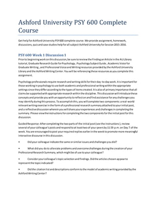 Ashford University PSY 600 Complete
Course
Get helpforAshford University PSY600 complete course.We provide assignment,homework,
discussions,quizandcase studieshelpforall subject Ashford UniversityforSession2015-2016.
PSY600 Week 1 Discussion1
Priorto beginningworkonthisdiscussion,be sure toreview the FindinganArticle inthe AULibrary
tutorial,Graduate ResearchGuide forPsychology,PsychologySubjectGuide ,AcademicVoice for
Graduate Writing, and Professional VoiceandWritingresourcesprovidedbythe AshfordUniversity
Libraryand the AshfordWritingCenter.Youwill be referencingthese resourcesasyoucomplete this
assignment.
Psychologyprofessionalsrequire researchandwritingskillsfortheirday-to-daywork.Itisimportantfor
those workinginpsychologytouse bothacademicandprofessional writingwithinthe appropriate
settingssince theydifferaccordingtothe typesof itemscreated.Itisalsoof primaryimportance thatall
claimsbe supportedwithappropriate researchwithinthe discipline.Thisdiscussionwillintroducethese
conceptsand provide youwithanopportunitytoreflectonandfindassistance foranychallengesyou
may identifyduringthisprocess.Toaccomplishthis,youwillcomplete two components:areal-world
relevantwritingexercise inthe formof a professional researchsummaryattachedtoyourinitial post,
and a reflectivediscussionwhereinyouwillshare yourexperiencesandchallengesincompletingthe
summary.Please viewtheinstructionsforcompletingthe twocomponentsforthe initial postforthis
discussion.
GuidedResponse:Aftercompletingthe twopartsof the initial post(see the instructions),review
several of yourcolleague’spostsandrespondtoat leasttwoof yourpeersby11:59 p.m.on Day 7 of the
week.Youare encouragedtopost yourrequiredrepliesearlierinthe weektopromote more meaningful
interactive discourse inthisdiscussion.
• Didyour colleague indicate the same orsimilarissuesandchallengesyoudid?
• What didyou doto alleviate problemsandovercomechallengesduringthe creationof your
ProfessionalResearchSummary,whichmightbe of use toyour colleague?
• Consideryourcolleague’stopicselectionandfindings.Didthe articleschosenappearto
representthe topicindicated?
• Didthe citationlistanddescriptionsconformtothe model of academicwritingprovidedbythe
AshfordWritingCenter?
 