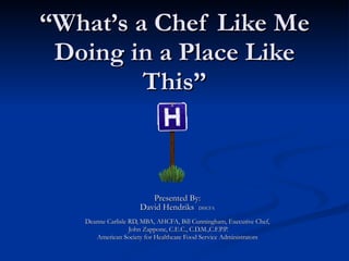 “ What’s a Chef Like Me Doing in a Place Like This” Presented By: David Hendriks  DHCFA Deanne Carlisle RD, MBA, AHCFA, Bill Cunningham, Executive Chef, John Zappone, C.E.C., C.D.M.,C.F.P.P. American Society for Healthcare Food Service Administrators 