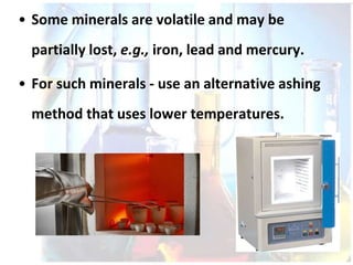 • Some minerals are volatile and may be
partially lost, e.g., iron, lead and mercury.
• For such minerals - use an alternative ashing
method that uses lower temperatures.
 