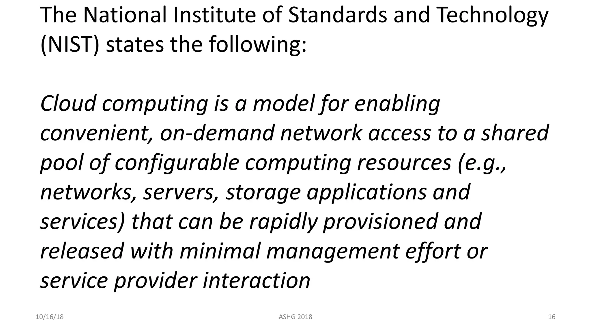 The National Institute of Standards and Technology
(NIST) states the following:
Cloud computing is a model for enabling
convenient, on-demand network access to a shared
pool of configurable computing resources (e.g.,
networks, servers, storage applications and
services) that can be rapidly provisioned and
released with minimal management effort or
service provider interaction
10/16/18 ASHG 2018 16
 