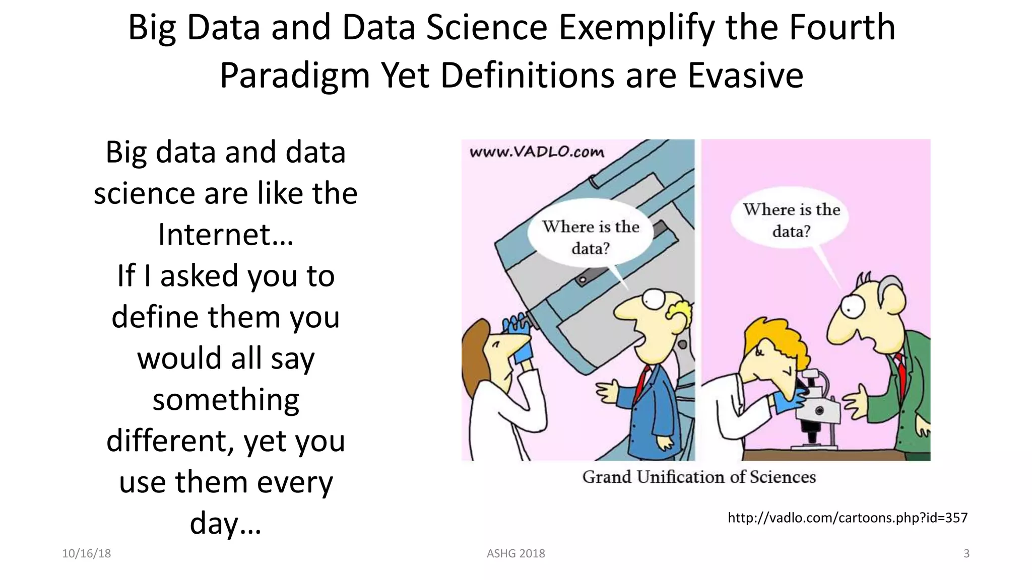 Big data and data
science are like the
Internet…
If I asked you to
define them you
would all say
something
different, yet you
use them every
day…
10/16/18 ASHG 2018 3
http://vadlo.com/cartoons.php?id=357
Big Data and Data Science Exemplify the Fourth
Paradigm Yet Definitions are Evasive
 