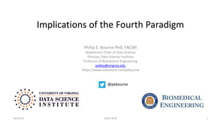 Implications of the Fourth Paradigm
Philip E. Bourne PhD, FACMI
Stephenson Chair of Data Science
Director, Data Science Institute
Professor of Biomedical Engineering
peb6a@virginia.edu
https://www.slideshare.net/pebourne
10/16/18 ASHG 2018 1
@pebourne
 