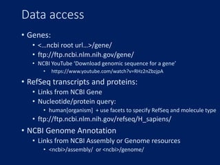 Data access
• Genes:
• <…ncbi root url…>/gene/
• ftp://ftp.ncbi.nlm.nih.gov/gene/
• NCBI YouTube ‘Download genomic sequence for a gene’
• https://www.youtube.com/watch?v=RHz2nZbzjpA
• RefSeq transcripts and proteins:
• Links from NCBI Gene
• Nucleotide/protein query:
• human[organism] + use facets to specify RefSeq and molecule type
• ftp://ftp.ncbi.nlm.nih.gov/refseq/H_sapiens/
• NCBI Genome Annotation
• Links from NCBI Assembly or Genome resources
• <ncbi>/assembly/ or <ncbi>/genome/
 