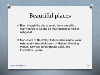 Beautiful places
O Even though the city is small, there are still so
many things to do and so many places to visit in
Ashgabat.
O Monument of Neutrality, Independence Monument,
Ashgabat National Museum of History, Wedding
Palace, Kow Ata Underground Lake, and
Inspiration Square.
WSB University 13
 