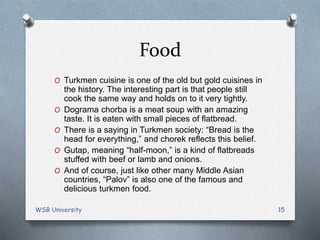 Food
O Turkmen cuisine is one of the old but gold cuisines in
the history. The interesting part is that people still
cook the same way and holds on to it very tightly.
O Dograma chorba is a meat soup with an amazing
taste. It is eaten with small pieces of flatbread.
O There is a saying in Turkmen society: “Bread is the
head for everything,” and chorek reflects this belief.
O Gutap, meaning “half-moon,” is a kind of flatbreads
stuffed with beef or lamb and onions.
O And of course, just like other many Middle Asian
countries, “Palov” is also one of the famous and
delicious turkmen food.
WSB University 15
 