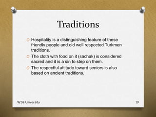 Traditions
O Hospitality is a distinguishing feature of these
friendly people and old well respected Turkmen
traditions.
O The cloth with food on it (sachak) is considered
sacred and it is a sin to step on them.
O The respectful attitude toward seniors is also
based on ancient traditions.
WSB University 19
 