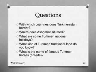 Questions
O With which countries does Turkmenistan
border?
O Where does Ashgabat situated?
O What are some Turkmen national
holidays?
O What kind of Turkmen traditional food do
you know?
O What is the name of famous Turkmen
horses (breeds)?
WSB University 23
 
