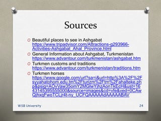 Sources
O Beautiful places to see in Ashgabat
https://www.tripadvisor.com/Attractions-g293966-
Activities-Ashgabat_Ahal_Province.html
O General Information about Ashgabat, Turkmenistan
https://www.advantour.com/turkmenistan/ashgabat.htm
O Turkmen customs and traditions
https://www.advantour.com/turkmenistan/traditions.htm
O Turkmen horses
https://www.google.com/url?sa=i&url=http%3A%2F%2F
syyahatohom.edu.tm%2Fturizm%2Ftm%2Fahalteke.ph
p&psig=AOvVaw35omY2MGlwYjhzAonTkEcH&ust=16
43145395555000&source=images&cd=vfe&ved=0CAw
QjhxqFwoTCLjr4t-ny_UCFQAAAAAdAAAAABAV
WSB University 24
 