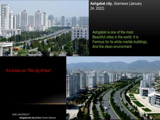 WSB UNIVERSITY 4
Ashgabat city, Azernews (January
24, 2022)
Ashgabat the city of love Tourism Observer
Ashgabat is one of the most
Beautiful cities in the world. It is
Famous for its white marble buildings,
And the clean environment
It is known as “The city of love”
 