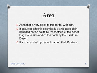 Area
O Ashgabat is very close to the border with Iran.
O It occupies a highly seismically active oasis plain
bounded on the south by the foothills of the Kopet
Dag mountains and on the north by the Karakum
Desert.
O It is surrounded by, but not part of, Ahal Province.
WSB University 5
 
