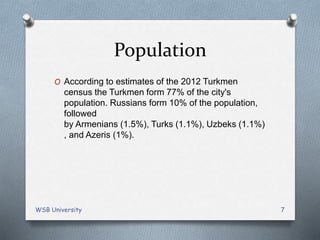 Population
O According to estimates of the 2012 Turkmen
census the Turkmen form 77% of the city's
population. Russians form 10% of the population,
followed
by Armenians (1.5%), Turks (1.1%), Uzbeks (1.1%)
, and Azeris (1%).
WSB University 7
 