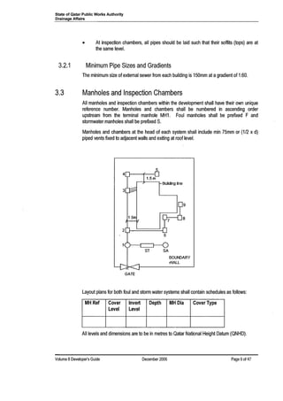 State of Qatar Public Works Authority
Drainage Affairs
• At inspection chambers, all pipes should be laid such that their soffits (tops) are at
the same level.
3.2.1 Minimum Pipe Sizes and Gradients
The minimum size of external sewer from each building is 150mm at agradient of 1:60.
3.3 Manholes and Inspection Chambers
All manholes and inspection chambers within the development shall have their own unique
reference number. Manholes and chambers shall be numbered in ascending order
upstream from the terminal manhole MH1. Foul manholes shall be prefixed F and
stormwater manholes shall be prefixed S.
Manholes and chambers at the head of each system shall include min 75mm or (1/2 x d)
piped vents fixed to adjacent walls and exiting at roof level.
5
Buliding line
GATE
Layout plans for both foul and storm water systems shall contain schedules as follows:
MH Ref Cover Invert Depth MHDia Cover Type
Level Level
All levels and dimensions are to be in metres to Qatar National Height Datum (QNHD).
Volume 8 Developer's Guide December 2006 Page 9of 47
 