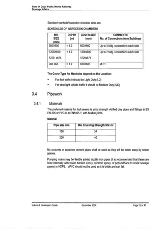 State of Qatar Public Works Authority
Drainage Affairs
Standard manhole/inspection chamber sizes are.
SCHEDULES OF INSPECTION CHAMBERS
MH. DEPTH COVER.SIZE COMMENTS
SIZE (m) (mm) No. of Connections from Buildings
(mm)
600X600 < 1.2 600X600 Up to 3bldg. connections each side
1200X600 < 1.2 1200x600 Up to 7 bldg. connections each side
1220 x675 1220x675
900 DIA > 1.2 600X600 MH 1
The Cover Type for Manholes depend on the Location:
• For foot traffic it should be Light Duty (LD)
• For slow light vehicle traffic it should be Medium Duty (MD)
3.4
3.4.1
Pipework
Materials
The preferred material for foul sewers is extra strength vitrified clay pipes and fittings to BS
EN 295 or PVC-U to EN1401-1, with flexible joints.
Material
Pipe size mm Min Crushing Strength KNI m2
150 34
200 40
No concrete or asbestos cement pipes shall be used as they will be eaten away by sewer
gasses.
Pumping mains may be flexibly jointed ductile iron pipes (it is recommended that these are
lined internally with fusion bonded epoxy, ceramic epoxy, or polyurethane to resist sewage
gases) or HDPE. uPVC should not be used as it is brittle and can fail.
Volume 8 Developer's Guide December 2006 Page 10 of 47
 