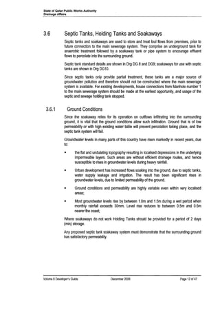 State of Qatar Public Works Authority
Drainage Affairs .
3.6 Septic Tanks, Holding Tanks and Soakaways
Septic tanks and soakaways are used to store and treat foul flows from premises, prior to
future connection to the main sewerage system. They comprise an underground tank for
anaerobic treatment followed by a soakaway tank or pipe system to encourage effluent
flows to percolate into the surrounding ground.
Septic tank standard details are shown in Org OG 8and OG9; soakaways for use with septic
tanks are shown in Org OG10.
Since septic tanks only provide partial treatment, these tanks are a major source of
groundwater pollution and therefore should not be constructed where the main sewerage
system is available. For existing developments, house connections from Manhole number 1
to the main sewerage system should be made at the earliest opportunity, and usage of the
septic and sewage holding tank stopped.
3.6.1 Ground Conditions
Since the soakaway relies for its operation on outflows infiltrating into the surrounding
ground, it is vital that the ground conditions allow such infiltration. Ground that is of low
permeability or with high existing water table will prevent percolation taking place, and the
septic tank system will fail.
Groundwater levels in many parts of this country have risen markedly in recent years, due
to:
• the flat and undulating topography resulting in localised depressions in the underlying
impermeable layers. Such areas are without efficient drainage routes, and hence
susceptible to rises in groundwater levels during heavy rainfall.
• Urban development has increased flows soaking into the ground, due to septic tanks,
water supply leakage and irrigation. The result has been significant rises in
groundwater levels, due to limited permeability of the ground.
• Ground conditions and permeability are highly variable even within very localised
areas;
• Most groundwater levels rise by between 1.0m and 1.5m during a wet period when
monthly rainfall exceeds 30mm. Level rise reduces to between 0.5m and 0.6m
nearer the coast;
Where soakaways do not work Holding Tanks should be provided for a period of 2 days
(min) storage.
Any proposed septic tank soakaway system must demonstrate that the surrounding ground
has satisfactory permeability.
Volume 8Developer's Guide December 2006 Page 12 of 47
 