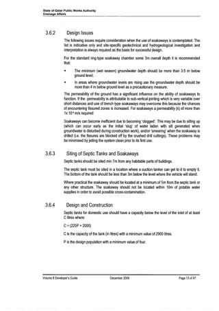 State of Qatar Public Works Authority
Drainage Affairs
3.6.2 Design Issues
The following issues require consideration when the use of soakaways is contemplated. The
list is indicative only and site-specific geotechnical and hydrogeological investigation and
interpretation is always required as the basis for successful design.
For the standard ring-type soakaway chamber some 3m overall depth it is recommended
that:
• The minimum (wet season) groundwater depth should be more than 3.5 m below
ground level;
• In areas where groundwater levels are rising use the groundwater depth should be
more than 4 mbelow ground level as aprecautionary measure.
The permeability of the ground has a significant influence on the ability of soakaways to
function. If the permeability is attributable to sub-vertical jointing which is very variable over
short distances and use of trench type soakaways may overcome this because the chances
of encountering fissured zones is increased. For soakaways a permeability (k) of more than
1x 10-5 m/s required
Soakaways can become inefficient due to becoming 'clogged'. This may be due to silting up
(which can occur early as the initial 'slug' of water laden with silt generated when
groundwater is disturbed during construction work), and/or 'smearing' when the soakaway is
drilled (i.e. the fissures are blocked off by the crushed drill cuttings). These problems may
be minimised by jetting the system clean prior to its first use.
3.6.3 Siting of Septic Tanks and Soakaways
Septic tanks should be sited min 7m from any habitable parts of buildings.
The septic tank must be sited in a location where a suction tanker can get to it to empty it.
The bottom of the tank should be less than 3m below the level where the vehicle will stand.
Where practical the soakaway should be located at a minimum of 5m from the septic tank or
any other structure. The soakaway should not be located within 10m of potable water
supplies in order to avoid possible cross-contamination.
3.6.4 Design and Construction
Septic tanks for domestic use should have a capacity below the level of the inlet of at least
Clitres where:
C=(225P +2000)
Cis the capacity of the tank (in litres) with aminimum value of 2900 litres.
Pis the design population with aminimum value of four.
Volume 8Developer's Guide December 2006 Page 13 of 47
 