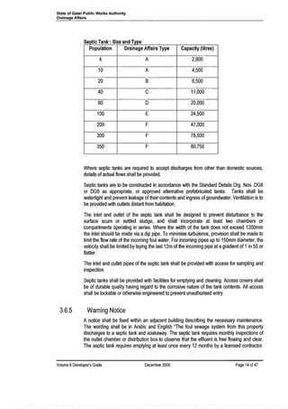 State of Qatar Public Works Authority
Drainage Affairs
ep IC an : Ize an Iype
Population Drainage Affairs Type Capacity (Iitres)
4 A 2,900
10 A 4,500
20 B 6,500
40 C 11,000
80 D 20,000
100 E 24,500
200 F 47,000
300 F 78,500
350 F 80,750
S f T k S' d T
Where septic tanks are required to accept discharges from other than domestic sources,
details of actual flows shall be provided.
Septic tanks are to be constructed in accordance with the Standard Details Drg. Nos. DG8
or DG9 as appropriate, or approved alternative prefabricated tanks. Tanks shall be
watertight and prevent leakage of their contents and ingress of groundwater. Ventilation is to
be provided with outlets distant from habitation.
The inlet and outlet of the septic tank shall be designed to prevent disturbance to the
surface scum or settled sludge, and shall incorporate at least two chambers or
compartments operating in series. Where the width of the tank does not exceed 1200mm
the inlet should be made via a dip pipe. To minimise turbulence, provision shall be made to
limit the flow rate of the incoming foul water. For incoming pipes up to 150mm diameter, the
velocity shall be limited by laying the last 12m of the incoming pipe at agradient of 1in 50 or
flatter.
The inlet and outlet pipes of the septic tank shall be provided with access for sampling and
inspection.
Septic tanks shall be provided with facilities for emptying and cleaning. Access covers shall
be of durable quality having regard to the corrosive nature of the tank contents. All access
shall be lockable or otherwise engineered to prevent unauthorised entry.
3.6.5 Warning Notice
A notice shall be fixed within an adjacent building describing the necessary maintenance.
The wording shall be in Arabic and English liThe foul sewage system from this property
discharges to a septic tank and soakaway. The septic tank requires monthly inspections of
the outlet chamber or distribution box to observe that the effluent is free flowing and clear.
The septic tank requires emptying at least once every 12 months by a licensed contractor.
Volume 8Developer's Guide December 2006 Page 14 of4?
 