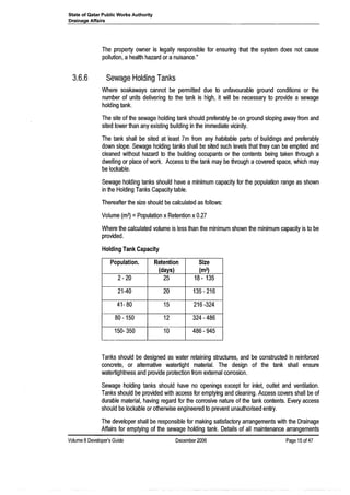 State of Qatar Public Works Authority
Drainage Affairs
The property owner is legally responsible for ensuring that the system does not cause
pollution, a health hazard or a nuisance."
3.6.6 Sewage Holding Tanks
Where soakaways cannot be permitted due to unfavourable ground conditions or the
number of units delivering to the tank is high, it will be necessary to provide a sewage
holding tank.
The site of the sewage holding tank should preferably be on ground sloping away from and
sited lower than any existing bUilding in the immediate vicinity.
The tank shall be sited at least 7m from any habitable parts of buildings and preferably
down slope. Sewage holding tanks shall be sited such levels that they can be emptied and
cleaned without hazard to the building occupants or the contents being taken through a
dwelling or place of work. Access to the tank may be through a covered space, which may
be lockable.
Sewage holding tanks should have a minimum capacity for the population range as shown
in the Holding Tanks Capacity table.
Thereafter the size should be calculated as follows:
Volume (m3) =Population x Retention x0.27
Where the calculated volume is less than the minimum shown the minimum capacity is to be
provided.
Holding Tank Capacity
Population. Retention Size
(days) (m3)
2- 20 25 18 - 135
21-40 20 135-216
41- 80 15 216 -324
80 -150 12 324 - 486
150- 350 10 486 - 945
Tanks should be designed as water retaining structures, and be constructed in reinforced
concrete, or alternative watertight material. The design of the tank shall ensure
watertightness and provide protection from external corrosion.
Sewage holding tanks should have no openings except for inlet, outlet and ventilation.
Tanks should be provided with access for emptying and cleaning. Access covers shall be of
durable material, having regard for the corrosive nature of the tank contents. Every access
should be lockable or otherwise engineered to prevent unauthorised entry.
The developer shall be responsible for making satisfactory arrangements with the Drainage
Affairs for emptying. of the sewage holding tank. Details of all maintenance arrangements
Volume 8 Developer's Guide December 2006 Page 15 of 47
 