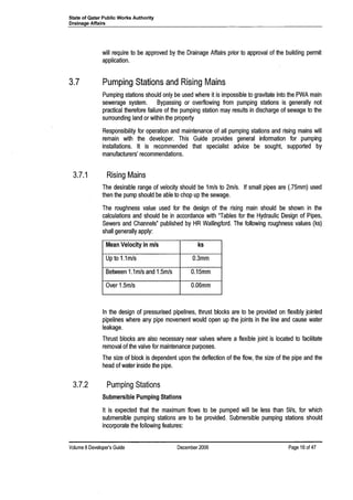 State of Qatar Public Works Authority
Drainage Affairs
will require to be approved by the Drainage Affairs prior to approval of the building permit
application.
3.7 Pumping Stations and Rising Mains
Pumping stations should only be used where it is impossible to gravitate into the PWA main
sewerage system. Bypassing or overflowing from pumping stations is generally not
practical therefore failure of the pumping station may results in discharge of sewage to the
surrounding land or within the property
Responsibility for operation and maintenance of all pumping stations and rising mains will
remain with the developer. This Guide provides general information for pumping
installations. It is recommended that specialist advice be sought, supported by
manufacturers' recommendations.
3.7.1 Rising Mains
The desirable range of velocity should be 1mls to 2m/s. If small pipes are (.75mm) used
then the pump should be able to chop up the sewage.
The roughness value used for the design of the rising main should be shown in the
calculations and should be in accordance with "Tables for the Hydraulic Design of Pipes,
Sewers and Channels" published by HR Wallingford. The following roughness values (ks)
shall generally apply:
Mean Velocity in m/s ks
Up to 1.1m/s O.3mm
Between 1.1mls and 1.5m/s O.15mm
Over 1.5m/s O.06mm
In the design of pressurised pipelines, thrust blocks are to be provided on flexibly jointed
pipelines where any pipe movement would open up the joints in the line and cause water
leakage.
Thrust blocks are also necessary near valves where a flexible joint is located to facilitate
removal of the valve for maintenance purposes.
The size of block is dependent upon the deflection of the flow, the size of the pipe and the
head of water inside the pipe.
3.7.2 Pumping Stations
Submersible Pumping Stations
It is expected that the maximum flows to be pumped will be less than 51/s, for which
submersible pumping stations are to be provided. Submersible pumping stations should
incorporate the following features:
Volume 8Developer's Guide December 2006 Page 16 of 47
 