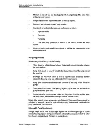 State of Qatar Public Works Authority
Drainage Affairs
• Minimum of one duty and one standby pump with all pumps being of the same make
and pump model number.
• Pumps and associated equipment suitable for the duty required.
• Non return and gate valve for each pump isolation.
• Operation level controls (either electrode or ultrasonic) as follows:
High level alarm
Pump start
Pump stop
Low level pump protection in addition to the method installed for pump
control.
• Ultrasonic level controls should be configured to hold the last measurement in the
event of a lost echo.
Design Requirements
Detailed design should incorporate the following:
• There should be sufficient space between the pumps to prevent interaction between
the pump suctions.
• Pump stools should be securely bolted to the structural concrete of the sump and not
the benching.
• Discharge and non return valves to be in a separate easily accessible chamber
adjacent to the pump sump and not located within the pump sump.
• Pump guide rails should rise close to the underside of the sump covers above the
pumps.
• The covers should have a clear opening large enough to allow the removal of the
pump while on the guide rails.
• Support points for the pump power cables and lifting chain should be provided under
the pump covers, these should be easily accessible from the surface.
Details of the capacity, power consumption and efficiency of the proposed pumps should be
submitted for approval. It would be expected that pumping stations would comply with the
pump manufacturer's requirements.
Submersible Pump Requirements
Sewage pumps should have an open type impeller with a minimum passage of 100mm
unless chopper pumps are being used. Impellers with smaller passages are likely to suffer
from frequent blockage due to the nature of sewage debris.
Volume 8Developer's Guide December 2006 Page 17 of 47
 