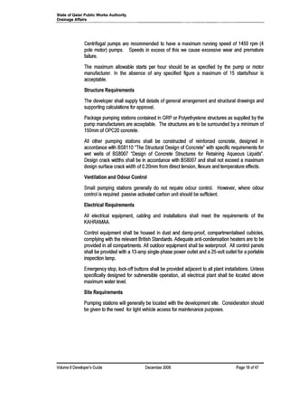 State of Qatar Public Works Authority
Drainage Affairs
Centrifugal pumps are recommended to have a maximum running speed of 1450 rpm (4
pole motor) pumps. Speeds in excess of this we cause excessive wear and premature
failure.
The maximum allowable starts per hour should be as specified by the pump or motor
manufacturer. In the absence of any specified figure a maximum of 15 starts/hour is
acceptable.
Structure Requirements
The developer shall supply full details of general arrangement and structural drawings and
supporting calculations for approval.
Package pumping stations contained in GRP or Polyethyelene structures as supplied by the
pump manufacturers are acceptable. The structures are to be surrounded by a minimum of
150mm of OPC20 concrete.
All other pumping stations shall be constructed of reinforced concrete, designed in
accordance with BS8110 "The Structural Design of Concrete" with specific requirements for
wet wells of BS8007 "Design of Concrete Structures for Retaining Aqueous Liquids".
Design crack widths shall be in accordance with BS8007 and shall not exceed a maximum
design surface crack width of 0.20mm from direct tension, flexure and temperature effects.
Ventilation and Odour Control
Small pumping stations generally do not require odour control. However, where odour
control is required passive activated carbon unit should be sufficient.
Electrical Requirements
All electrical equipment, cabling and installations shall meet the requirements of the
KAHRAMAA.
Control equipment shall be housed in dust and damp-proof, compartmentalised cubicles,
complying with the relevant British Standards. Adequate anti-condensation heaters are to be
provided in all compartments. All outdoor equipment shall be waterproof. All control panels
shall be provided with a 13-amp single-phase power outlet and a25-volt outlet for aportable
inspection lamp.
Emergency stop, lock-off buttons shall be provided adjacent to all plant installations. Unless
specifically designed for submersible operation, all electrical plant shall be located above
maximum water level.
Site Requirements
Pumping stations will generally be located with the development site. Consideration should
be given to the need for light vehicle access for maintenance purposes.
Volume 8Developer's Guide December 2006 Page 18 of 47
 