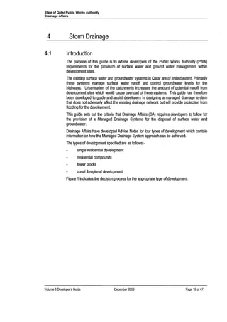 State of Qatar Public Works Authority
Drainage Affairs
4 Storm Drainage
4.1 Introduction
The purpose of this guide is to advise developers of the Public Works Authority (PWA)
requirements for the provision of surface water and ground water management within
development sites.
The existing surface water and groundwater systems in Qatar are of limited extent. Primarily
these systems manage surface water runoff and control groundwater levels for the
highways. Urbanisation of the catchments increases the amount of potential runoff from
development sites which would cause overload of these systems. This guide has therefore
been developed to guide and assist developers in designing a managed drainage system
that does not adversely affect the existing drainage network but will provide protection from
flooding for the development.
This guide sets out the criteria that Drainage Affairs (DA) requires developers to follow for
the provision of a Managed Drainage Systems for the disposal of surface water and
groundwater.
Drainage Affairs have developed Advice Notes for four types of development which contain
information on how the Managed Drainage System approach can be achieved.
The types of development specified are as follows:-
single residential development
residential compounds
tower blocks
zonal &regional development
Figure 1indicates the decision process for the appropriate type of development.
Volume 8 Developer's Guide December 2006 Page 19 of 47
 
