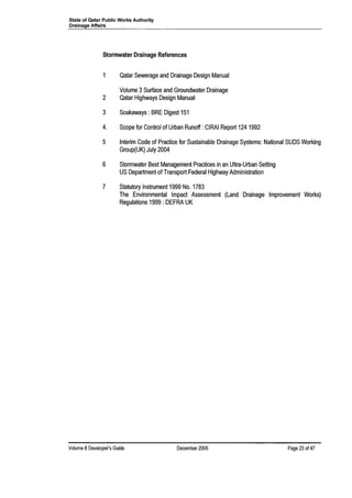 State of Qatar Public Works Authority
Drainage Affairs
Stormwater Drainage References
1 Qatar Sewerage and Drainage Design Manual
Volume 3Surface and Groundwater Drainage
2 Qatar Highways Design Manual
3 Soakaways: BRE Digest 151
4. Scope for Control of Urban Runoff: CIRAI Report 124 1992
5 Interim Code of Practice for Sustainable Drainage Systems: National SUDS Working
Group(UK) July 2004
6 Stormwater Best Management Practices in an Ultra-Urban Setting
US Department of Transport Federal Highway Administration
7 Statutory Instrument 1999 No. 1783
The Environmental Impact Assessment (Land Drainage Improvement Works)
Regulations 1999 : DEFRA UK
Volume 8Developer's Guide December 2006 Page 23 of 47
 