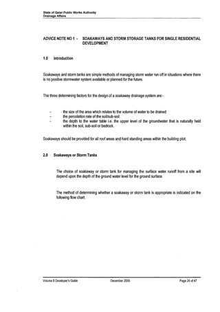 State of Qatar Public Works Authority
Drainage Affairs
ADVICE NOTE NO 1· SOAKAWAYS AND STORM STORAGE TANKS FOR SINGLE RESIDENTIAL
DEVELOPMENT
1.0 Introduction
Soakaways and storm tanks are simple methods of managing storm water run off in situations where there
is no positive stormwater system available or planned for the future.
The three determining factors for the design of asoakaway drainage system are:-
the size of the area which relates to the volume of water to be drained
the percolation rate of the soil/sub-soil
the depth to the water table i.e. the upper level of the groundwater that is naturally held
within the soil, sub-soil or bedrock. '.
Soakaways should be provided for all roof areas and hard standing areas within the building plot.
2.0 Soakaways or Storm Tanks
The choice of soakaway or storm tank for managing the surface water runoff from a site will
depend upon the depth of the ground water level for the ground surface.
The method of determining whether a soakaway or storm tank is appropriate is indicated 'on the
following flow chart.
Volume 8 Developer's Guide December 2006 Page 24 of 47
 