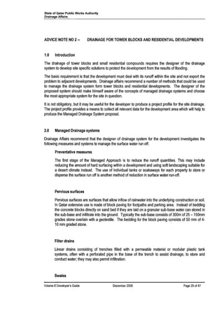 State of Qatar Public Works Authority
Drainage Affairs
ADVICE NOTE NO 2••
1.0 Introduction
DRAINAGE FOR TOWER BLOCKS AND RESIDENTIAL DEVELOPMENTS
The drainage of tower blocks and small residential compounds requires the designer of the drainage
system to develop site specific solutions to protect the development from the results of flooding.
The basic requirement is that the development must deal with its runoff within the site and not export the
problem to adjacent developments. Drainage affairs recommend a number of methods that could be used
to manage the drainage system form tower blocks and residential developments. The designer of the
proposed system should make himself aware of the concepts of managed drainage systems and choose
the most appropriate system for the site in question.
It is not obligatory, but it may be useful for the developer to produce a project profile for the site drainage.
The project profile provides a means to collect all relevant data for the development area which will help to
produce the Managed Drainage System proposal.
2.0 Managed Drainage systems
Drainage Affairs recommend that the designer of drainage system for the development investigates the
following measures and systems to manage the surface water run off.
Preventative measures
The first stage of the Managed Approach is to reduce the runoff quantities. This may include
reducing the amount of hard surfacing within adevelopment and using soft landscaping suitable for
a desert climate instead. The use of individual tanks or soakaways for each property to store or
disperse the surface run off is another method of reduction in surface water run-off.
Pervious surfaces
Pervious surfaces are surfaces that allow inflow of rainwater into the underlying construction or soil.
In Qatar extensive use is made of block paving for footpaths and parking area. Instead of bedding
the concrete blocks directly on sand bed if they are laid on agranular sub-base water can stored in
the sub-base and infiltrate into the ground. Typically the sub-base consists of 300m of 25 - 150mm
grades stone overlain with a geotextile. The bedding for the block paving consists of 50 mm of 4-
10 mm graded stone.
Filter drains
Linear drains consisting of trenches filled with a permeable material or modular plastic tank
systems, often with a perforated pipe in the base of the trench to assist drainage, to store and
conduct water; they may also permit infiltration.
Swales
Volume 8Developer's Guide December 2006 Page 29 of 47
 