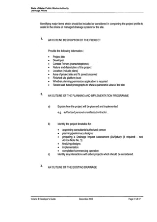 State of Qatar Public Works Authority
Drainage Affairs
identifying major items which should be included or considered in completing the project profile to
assist in the choice of managed drainage system for the site.
1.
2.
3.
AN OUTLINE DESCRIPTION OF THE PROJECT
Provide the following information:
• Project title
• Developer
• Contact Person (name/telephone)
• Nature and description of the project
• Location (include plans)
• Area of project site and %paved/unpaved
• Finished site platform level
• Whether planning permission application is required
• Recent and dated photographs to show a panoramic view of the site
AN OUTLINE OF THE PLANNING AND IMPLEMENTATION PROGRAMME
a) Explain how the project will be planned and implemented
e.g. authorized person/consultants/contractor.
b) Identify the project timetable for:
• appointing consultants/authorized person
• planning/preliminary designs
• preparing a Drainage Impact Assessment (DIA)study (if required - see
Advice Note No.3)
• finalizing designs
• implementation
• completion/commencing operation
c) Identify any interactions with other projects which should be considered.
AN OUTLINE OF THE EXISTING DRAINAGE
Volume 8 Developer's Guide December 2006 Page 31 of 47
 