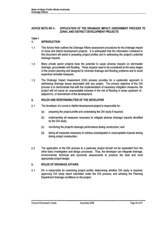 State of Qatar Public Works Authority
Drainage Affairs
ADVICE NOTE NO 3· APPLICATION OF THE DRAINAGE IMPACT ASSESSMENT PROCESS TO
ZONAL AND DISTRICT DEVELOPMENT PROJECTS
Table 1
1. INTRODUCTION
1.1 This Advice Note outlines the Drainage Affairs assessment procedures for the drainage impact
of zonal and district development projects. It is anticipated that the information contained in
this document will assist in preparing project profiles and in addressing the project's potential
drainage impacts.
1.2 Many private sector projects have the potential to cause adverse impacts on stormwater
drainage, groundwater and flooding. These impacts need to be considered at the early stages
of the project planning and designed to minimize drainage and flooding problems and to avoid
expensive remedial measures.
1.3 The Drainage Impact Assessment (DIA) process provides for a systematic approach in
addressing drainage issues associated with any project. The primary objective of the DIA
process is to demonstrate that with the implementation of necessary mitigation measures, the
project will not cause an unacceptable increase in the risk of flooding in areas upstream of ,
adjacent to, or downstream of the development.
2. ROLES AND RESPONSIBILITIES OF THE DEVELOPER
2.1 The developer of azonal or district development project is responsible for:
(a) preparing the project profile and undertaking the DIA study if required;
(b) implementing all measures necessary to mitigate adverse drainage impacts identified
by the DIA study;
(c) monitoring the project's drainage performance during construction; and
(d) taking all measures necessary to redress unanticipated or unacceptable impacts arising
during project construction.
2.2 The application of the DIA process to a particular project should not be separated from the
other basic investigation and design processes. Thus, the developer can integrate drainage,
environmental, technical and economic assessments to produce the best and most
appropriate project design.
3. ROLES OF DRAINAGE AFFAIRS
3.1 DA is responsible for examining project profile; determining whether DIA study is required;
approving DIA study report submitted under the DIA process; and advising the Planning
Department drainage conditions on the project.
Volume 8Developer's Guide December 2006 Page 33 of 47
 