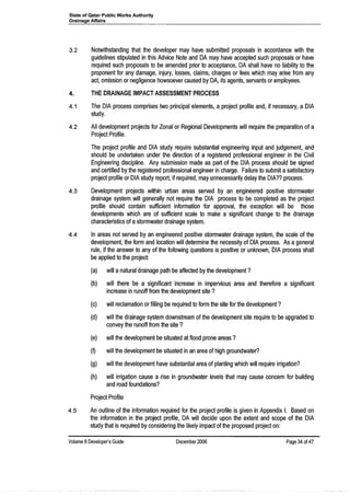 State of Qatar Public Works Authority
Drainage Affairs
3.2 Notwithstanding that the developer may have submitted proposals in accordance with the
guidelines stipulated in this Advice Note and DA may have accepted such proposals or have
required such proposals to be amended prior to acceptance, DA shall have no liability to the
proponent for any damage, injury, losses, claims, charges or fees which may arise from any
act, omission or negligence howsoever caused by DA, its agents, servants or employees.
4. THE DRAINAGE IMPACT ASSESSMENT PROCESS
4.1 The DIA process comprises two principal elements, a project profile and, if necessary, a DIA
study.
4.2 All development projects for Zonal or Regional Developments will require the preparation of a
Project Profile.
The project profile and DIA study require substantial engineering input and judgement, and
should be undertaken under the direction of a registered professional engineer in the Civil
Engineering discipline. Any submission made as part of the DIA process should be signed
and certified by the registered professional engineer in charge. Failure to submit asatisfactory
project profile or DIA study report, if required, may unnecessarily delay the DIA?? process.
4.3 Development projects within urban areas served by an engineered positive stormwater
drainage system will generally not require the DIA process to be completed as the project
profile should contain sufficient information for approval, the exception will be those
developments which are of sufficient scale to make a significant change to the drainage
characteristics of astormwater drainage system.
4.4 In areas not served by an engineered positive stormwater drainage system, the scale of the
development, the form and location will determine the necessity of DIA process. As ageneral
rule, if the answer to any of the following questions is positive or unknown, DIA process shall
be applied to the project:
(a) will anatural drainage path be affected by the development?
(b) will there be a significant increase in impervious area and therefore a significant
increase in runoff from the development site?
(c) will reclamation or filling be required to form the site for the development?
(d) will the drainage system downstream of the development site require to be upgraded to
convey the runoff from the site?
(e) will the development be situated at flood prone areas?
(D will the development be situated in an area of high groundwater?
(g) will the development have substantial area of planting which will require irrigation?
(h) will irrigation cause a rise in groundwater levels that may cause concern for building
and road foundations?
Project Profile
4.5 An outline of the information required for the project profile is given in Appendix I. Based on
the information in the project profile, DA will decide upon the extent and scope of the DIA
study that is required by considering the likely impact of the proposed project on:
Volume 8 Developer's Guide December 2006 Page 34 of 47
 
