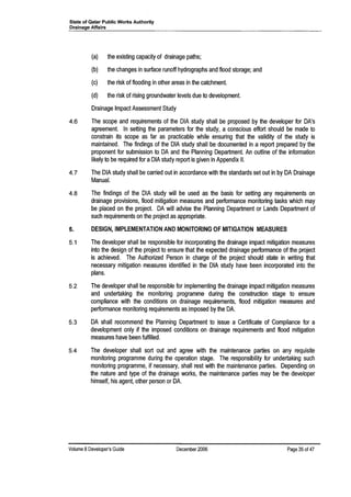 State of Qatar Public Works Authority
Drainage Affairs
(a) the existing capacity of drainage paths;
(b) the changes in surface runoff hydrographs and flood storage; and
(c) the risk of flooding in other areas in the catchment.
(d) the risk of rising groundwater levels due to development.
Drainage Impact Assessment Study
4.6 The scope and requirements of the DIA study shall be proposed by the developer for DA'S
agreement. In setting the parameters for the study, a conscious effort should be made to
constrain its scope as far as practicable while ensuring that the validity of the study is
maintained. The findings of the DIA study shall be documented in a report prepared by the
proponent for submission to DA and the Planning Department. An outline of the information
likely to be required for aDIA study report is given in Appendix II.
4.7 The DIA study shall be carried out in accordance with the standards set out in by DA Drainage
Manual.
4.8 The findings of the DIA study will be used as the basis for setting any requirements on
drainage provisions, flood mitigation measures and performance monitoring tasks which may
be placed on the project. DA will advise the Planning Department or Lands Department of
such requirements on the project as appropriate.
5. DESIGN, IMPLEMENTATION AND MONITORING OF MITIGATION MEASURES
5.1 The developer shall be responsible for incorporating the drainage impact mitigation measures
into the design of the project to ensure that the expected drainage performance of the project
is achieved. The Authorized Person in charge of the project should state in writing that
necessary mitigation measures identified in the DIA study have been incorporated into the
plans.
5.2 The developer shall be responsible for implementing the drainage impact mitigation measures
and undertaking the monitoring programme during the construction stage to ensure
compliance with the conditions on drainage requirements, flood mitigation measures and
performance monitoring requirements as imposed by the DA.
5.3 DA shall recommend the Planning Department to issue a Certificate of Compliance for a
development only if the imposed conditions on drainage requirements and flood mitigation
measures have been fulfilled.
5.4 The developer shall sort out and agree with the maintenance parties on any requisite
monitoring programme during the operation stage. The responsibility for undertaking such
monitoring programme, if necessary, shall rest with the maintenance parties. Depending on
the nature and type of the drainage works, the maintenance parties may be the developer
himself, his agent, other person or DA.
Volume 8Developer's Guide December 2006 Page 35 of4?
 