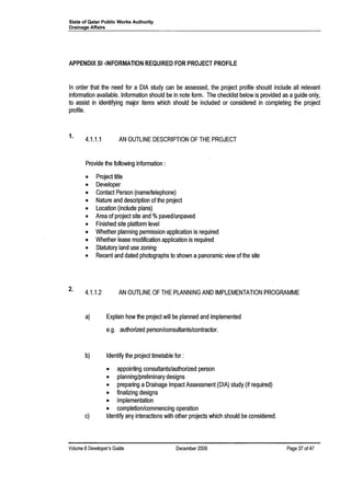 State of Qatar Public Works Authority
Drainage Affairs
APPENDIX 51 ·INFORMATION REQUIRED FOR PROJECT PROFILE
In order that the need for a DIA study can be assessed, the project profile should include all relevant
information available. Information should be in note form. The checklist below is provided as aguide only,
to assist in identifying major items which should be included or considered in completing the project
profile.
1.
4.1.1.1 AN OUTLINE DESCRIPTION OF THE PROJECT
Provide the following information:
• Project title
• Developer
• Contact Person (name/telephone)
• Nature and description of the project
• Location (include plans)
• Area of project site and %paved/unpaved
• Finished site platform level
• Whether planning permission application is required
• Whether lease modification application is required
• Statutory land use zoning
• Recent and dated photographs to shown a panoramic view of the site
2. 4.1.1.2 AN OUTLINE OF THE PLANNING AND IMPLEMENTATION PROGRAMME
a) Explain how the project will be planned and implemented
e.g. authorized person/consultants/contractor.
b) Identify the project timetable for:
• appointing consultants/authorized person
• planning/preliminary designs
• preparing a Drainage Impact Assessment (DIA) study (if required)
• finalizing designs
• implementation
• completion/commencing operation
c) Identify any interactions with other projects which should be considered.
Volume 8Developer's Guide December 2006 Page 37 of 47
 