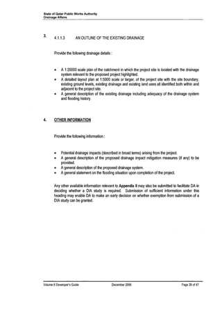 State of Qatar Public Works Authority
Drainage Affairs
3. 4.1.1.3 AN OUTLINE OF THE EXISTING DRAINAGE
Provide the following drainage details:
• A 1:20000 scale plan of the catchment in which the project site is located with the drainage
system relevant to the proposed project highlighted.
• A detailed layout plan at 1:5000 scale or larger, of the project site with the site boundary,
existing ground levels, existing drainage and existing land uses all identified both within and
adjacent to the project site.
• A general description of the existing drainage including adequacy of the drainage system
and flooding history.
4. OTHER INFORMATION
Provide the following information:
• Potential drainage impacts (described in broad terms) arising from the project.
• A general description of the proposed drainage impact mitigation measures (if any) to be
provided.
• Ageneral description of the proposed drainage system.
• Ageneral statement on the flooding situation upon completion of the project.
Any other available information relevant to Appendix II may also be submitted to facilitate DA in
deciding whether a DIA study is required. Submission of sufficient information under this
heading may enable DA to make an early decision on whether exemption from submission of a
DIA study can be granted.
Volume 8 Developer's Guide December 2006 Page 38 of4?
 
