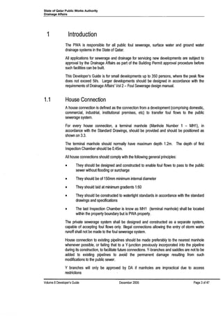 State of Qatar Public Works Authority
Drainage Affairs
1 Introduction
The PWA is responsible for all public foul sewerage, surface water and ground water
drainage systems in the State of Qatar.
All applications for sewerage and drainage for servicing new developments are subject to
approval by the Drainage Affairs as part of the BUilding Permit approval procedure before
such facilities can be built.
This Developer's Guide is for small developments up to 350 persons, where the peak flow
does not exceed 51/s. Larger developments should be designed in accordance with the
requirements of Drainage Affairs' Vol 2- Foul Sewerage design manual.
1.1 House Connection
Ahouse connection is defined as the connection from adevelopment (comprising domestic,
commercial, industrial, institutional premises, etc) to transfer foul flows to the public
sewerage system.
For every house connection, a terminal manhole (Manhole Number 1 - MH1), in
accordance with the Standard Drawings, should be provided and should be positioned as
shown on 3.3.
The terminal manhole should normally have maximum depth 1.2m. The depth of first
Inspection Chamber should be 0.45m.
All house connections should comply with the following general principles:
• They should be designed and constructed to enable foul flows to pass to the public
sewer without flooding or surcharge
• They should be of 150mm minimum internal diameter
• They should laid at minimum gradients 1:60
• They should be constructed to watertight standards in accordance with the standard
drawings and specifications
• The last Inspection Chamber is know as MH1 (terminal manhole) shall be located
within the property boundary but is PWA property.
The private sewerage system shall be designed and constructed as a separate system,
capable of accepting foul flows only. Illegal connections allowing the entry of storm water
runoff shall not be made to the foul sewerage system.
House connection to existing pipelines should be made preferably to the nearest manhole
whenever possible, or failing that to a V-junction previously incorporated into the pipeline
during its construction, to facilitate future connections. V-branches and saddles are not to be
added to existing pipelines to avoid the permanent damage resulting from such
modifications to the public sewer.
Y branches will only be approved by DA if manholes are impractical due to access
restrictions
Volume 8 Developer's Guide December 2006 Page 3of 47
 