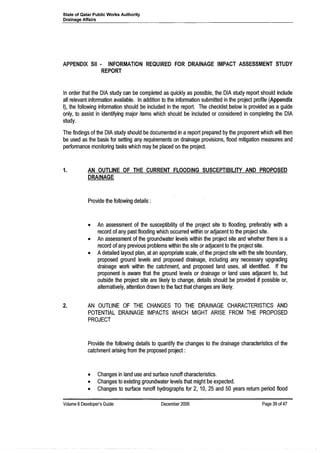 State of Qatar Public Works Authority
Drainage Affairs
APPENDIX SII· INFORMATION REQUIRED FOR DRAINAGE IMPACT ASSESSMENT STUDY
REPORT
In order that the DIA study can be completed as quickly as possible, the DIA study report should include
all relevant information available. In addition to the information submitted in the project profile (Appendix
I), the following information should be included in the report. The checklist below is provided as a guide
only, to assist in identifying major items which should be included or considered in completing the DIA
study.
The findings of the D1A study should be documented in a report prepared by the proponent which will then
be used as the basis for setting any requirements on drainage provisions, flood mitigation measures and
performance monitoring tasks which may be placed on the project.
1. AN OUTLINE OF THE CURRENT FLOODING SUSCEPTIBILITY AND PROPOSED
DRAINAGE
Provide the following details:
• An assessment of the susceptibility of the project site to flooding, preferably with a
record of any past flooding which occurred within or adjacent to the project site.
• An assessment of the groundwater levels within the project site and whether there is a
record of any previous problems within the site or adjacent to the project site.
• Adetailed layout plan, at an appropriate scale, of the project site with the site boundary,
proposed ground levels and proposed drainage, including any necessary upgrading
drainage work within the catchment, and proposed land uses, all identified. If the
proponent is aware that the ground levels or drainage or land uses adjacent to, but
outside the project site are likely to change, details should be provided if possible or,
alternatively, attention drawn to the fact that changes are likely.
2. AN OUTLINE OF THE CHANGES TO THE DRAINAGE CHARACTERISTICS AND
POTENTIAL DRAINAGE IMPACTS WHICH MIGHT ARISE FROM THE PROPOSED
PROJECT
Provide the following details to quantify the changes to the drainage characteristics of the
catchment arising from the proposed project:
• Changes in land use and surface runoff characteristics.
• Changes to existing groundwater levels that might be expected.
• Changes to surface runoff hydrographs for 2, 10, 25 and 50 years return period flood
Volume 8Developer's Guide December 2006 Page 39 of4?
 