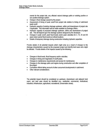 State of Qatar Public Works Authority
Drainage Affairs
events for the project site, any affected natural drainage paths or existing positive or
non positive drainage system.
• Change in flood storage caused by the project.
• Assessment of timing of peak runoff from project site relative to timing of catchment
peak runoff.
• Hydraulic capacity of existing drainage upstream, within and downstream of project site
if applicable. This information will be made available by Drainage Affairs .
• Hydraulic capacity of proposed drainage upstream, within and downstream of project
site. This will depend upon the drainage systems designed by the developer.
• Changes in peak runoff, peak flood levels and/or peak velocities for 2, 10, 25 and 50
years return period flood events at critical locations.
• Details of temporary drainage during construction including hydraulic capacities.
Provide details of all potential impacts which might arise as a result of changes to the
drainage characteristics caused by the proposed project and identify land users who might
be affected. Provide details of the impacts caused by the following:
• Changes in flood levels, flood frequency and/or velocities.
• Changes in timing and magnitude of runoff peaks.
• Changes to maintenance requirements and access for maintenance.
• Changes to the drainage paths and regime during construction and after completion of
the project.
• Cumulative effects taking account of other concurrent developments in catchment.
• Other relevant considerations.
The potential impact should be considered on upstream, downstream and adjacent land
users, and land uses should be identified (e.g. residential, commercial, institutional,
industrial, infrastructure, agricultural, recreational, conservation areas).
Volume 8Developer's Guide December 2006 Page 40 of4?
 