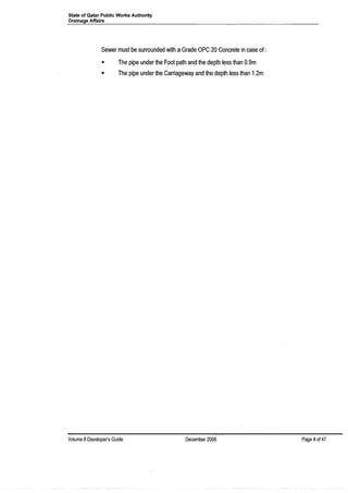 State of Qatar Public Works Authority
Drainage Affairs
Sewer must be surrounded with aGrade OPC 20 Concrete in case of :
• The pipe under the Foot path and the depth less than 0.9m
• The pipe under the Carriageway and the depth less than 1.2m
Volume 8Developer's Guide December 2006 Page 4of 47
 