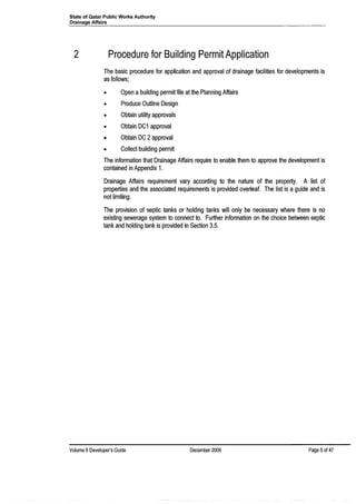 State of Qatar Public Works Authority
Drainage Affairs
2 Procedure for Building Permit Application
The basic procedure for application and approval of drainage facilities for developments is
as follows;
• Open a building permit file at the Planning Affairs
• Produce Outline Design
• Obtain utility approvals
• Obtain DC1 approval
• Obtain DC 2approval
• Collect building permit
The information that Drainage Affairs require to enable them to approve the development is
contained in Appendix 1.
Drainage Affairs requirement vary according to the nature of the property. A list of
properties and the associated requirements is provided overleaf. The list is a guide and is
not limiting.
The provision of septic tanks or holding tanks will only be necessary where there is no
existing sewerage system to connect to. Further information on the choice between septic
tank and holding tank is provided in Section 3.5.
Volume 8 Developer's Guide December 2006 Page 5of 47
 
