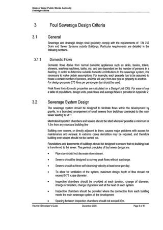 State of Qatar Public Works Authority
Drainage Affairs
3 Foul Sewerage Design Criteria
3.1 General
Sewerage and drainage design shall generally comply with the requirements of EN 752
Drain and Sewer Systems outside Buildings. Particular requirements are detailed in the
following sections.
3.1.1 Domestic Flows
Domestic flows derive from normal domestic appliances such as sinks, basins, toilets,
showers, washing machines, baths, etc. and are dependent on the number of persons in a
dwelling. In order to determine suitable domestic contributions to the sewerage system, it is
necessary to make certain assumptions. For example, each property has to be assumed to
house acertain number of persons, and this will vary from one type of property to another.
For design purposes 270 litres per person per day should be used.
Peak flows from domestic properties are calculated on a Design Unit (DU) For ease of use
atable of populations, design units, peak flows and average flows is provided in Appendix 2.
3.2 Sewerage System Design
The sewerage system should be designed to facilitate flows within the development by
gravity, in a branched arrangement of small sewers from buildings connected to the main
sewer leading to MH1.
Manholes/inspection chambers and sewers should be sited wherever possible a minimum of
1.5m from any structural building line
Building over sewers, or directly adjacent to them, causes major problems with access for
maintenance and renewal. In extreme cases demolition may be required, and therefore
building over sewers should not be carried out.
Foundations and basements of buildings should be designed to ensure that no building load
is transferred to the sewer. The general principles of foul sewer design are:
• Pipe size should not decrease downstream.
• Sewers should be designed to convey peak flows without surcharge.
• Sewers should achieve self-cleansing velocity at least once per day.
• To allow for ventilation of the system, maximum design depth of flow should not
exceed 0.75 x pipe diameter.
• Inspection chambers should be provided at each junction, change of diameter,
change of direction, change of gradient and at the head of each system.
• Inspection chambers should be provided where the connection from each building
meets the main sewerage system of the development
• Spacing between inspection chambers should not exceed 30m.
Volume 8 Developer's Guide December 2006 Page 8of 47
 