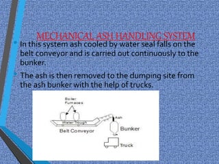 MECHANICAL ASH HANDLING SYSTEM
• In this system ash cooled by water seal falls on the
belt conveyor and is carried out continuously to the
bunker.
• The ash is then removed to the dumping site from
the ash bunker with the help of trucks.
 